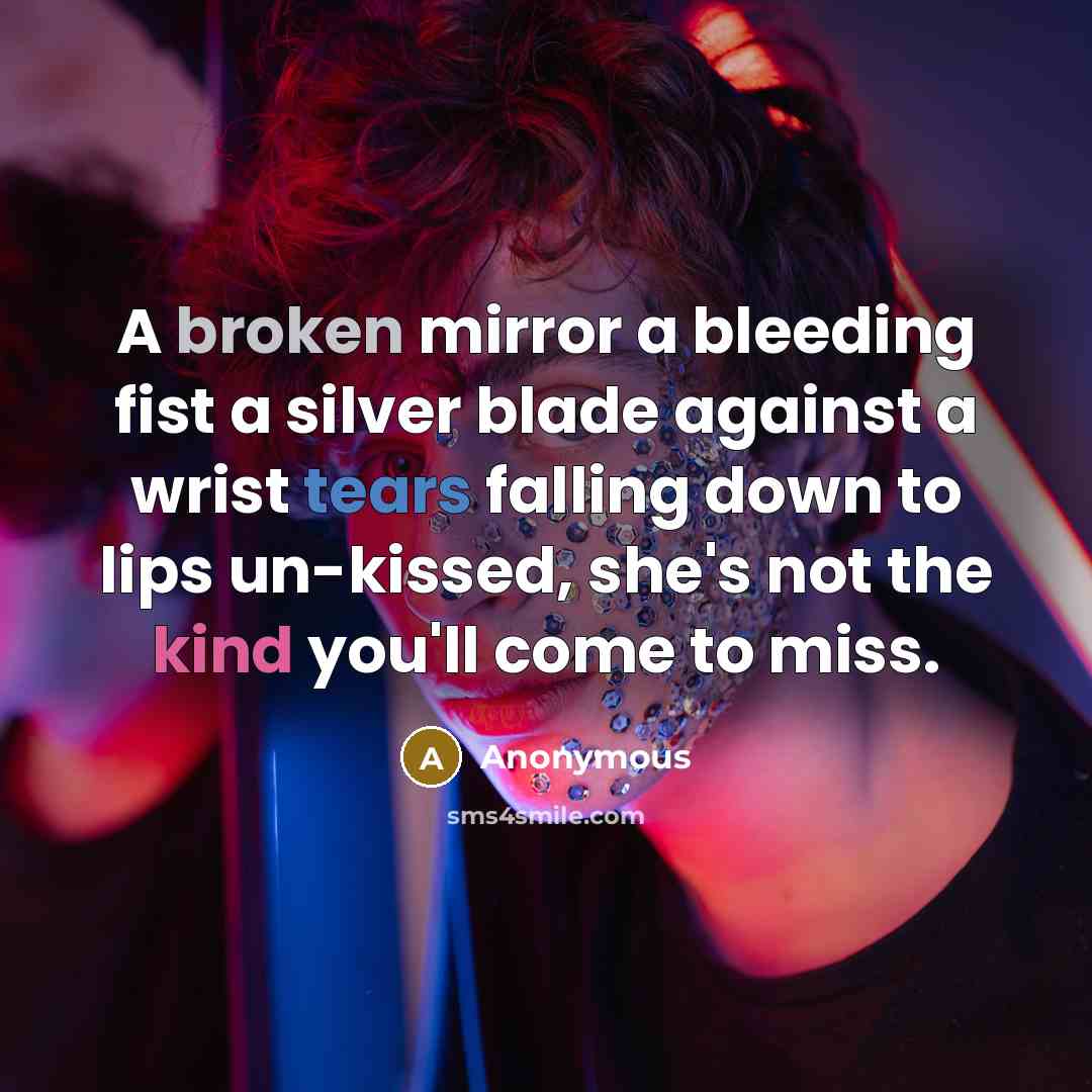 “A broken mirror a bleeding fist a silver blade against a wrist tears falling down to lips un-kissed, she's not the kind you'll come to miss.” quote by Anonymous