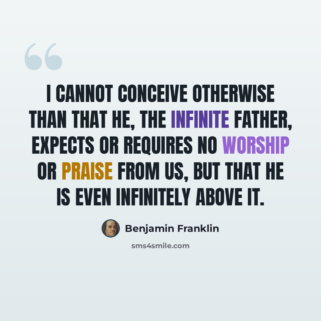 “I cannot conceive otherwise than that He, the Infinite Father, expects or requires no worship or praise from us, but that He is even infinitely above it.” quote by Benjamin Franklin