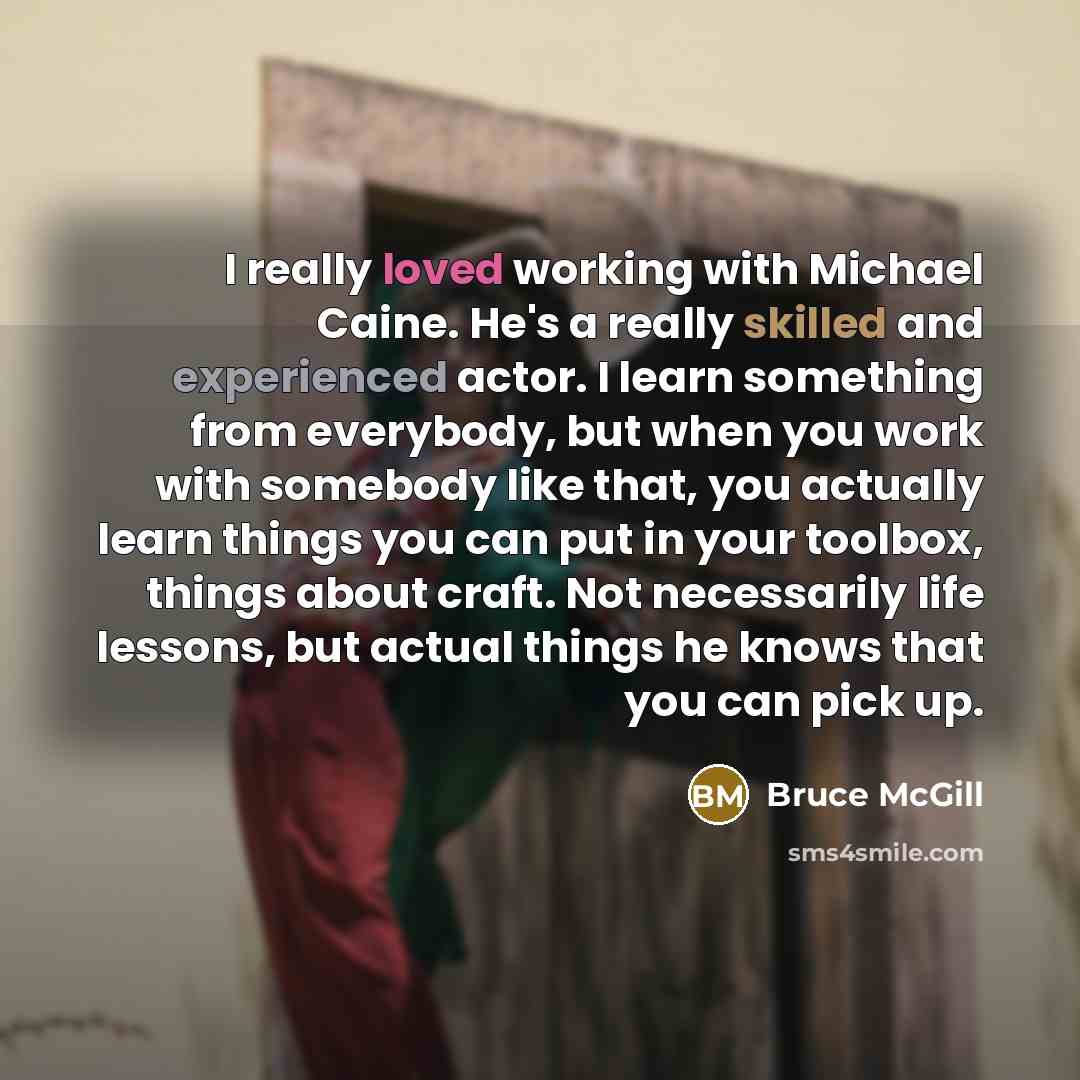 “I really loved working with Michael Caine. He's a really skilled and experienced actor. I learn something from everybody, but when you work with somebody like that, you actually learn things you can put in your toolbox, things about craft. Not necessarily life lessons, but actual things he knows…” quote by Bruce McGill