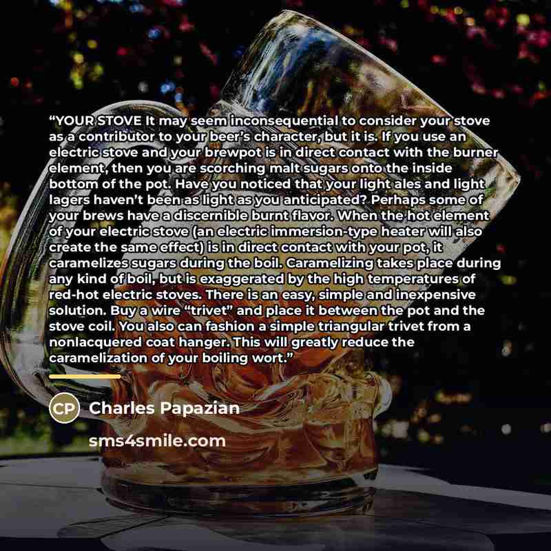 “YOUR STOVE It may seem inconsequential to consider your stove as a contributor to your beer’s character, but it is. If you use an electric stove and your brewpot is in direct contact with the burner element, then you are scorching malt sugars onto the inside bottom of the pot. Have you noticed…” quote by Charles Papazian