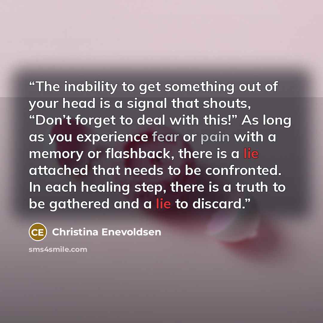 “The inability to get something out of your head is a signal that shouts, “Don’t forget to deal with this!” As long as you experience fear or pain with a memory or flashback, there is a lie attached that needs to be confronted. In each healing step, there is a truth to be gathered and a lie to…” quote by Christina Enevoldsen