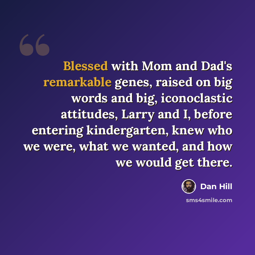 “Blessed with Mom and Dad's remarkable genes, raised on big words and big, iconoclastic attitudes, Larry and I, before entering kindergarten, knew who we were, what we wanted, and how we would get there.” quote by Dan Hill