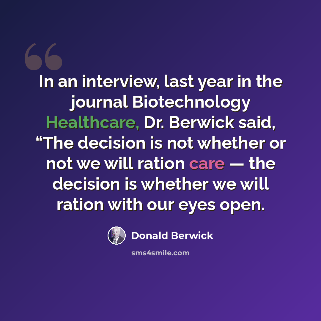 “In an interview, last year in the journal Biotechnology Healthcare, Dr. Berwick said, “The decision is not whether or not we will ration care — the decision is whether we will ration with our eyes open.” quote by Donald Berwick
