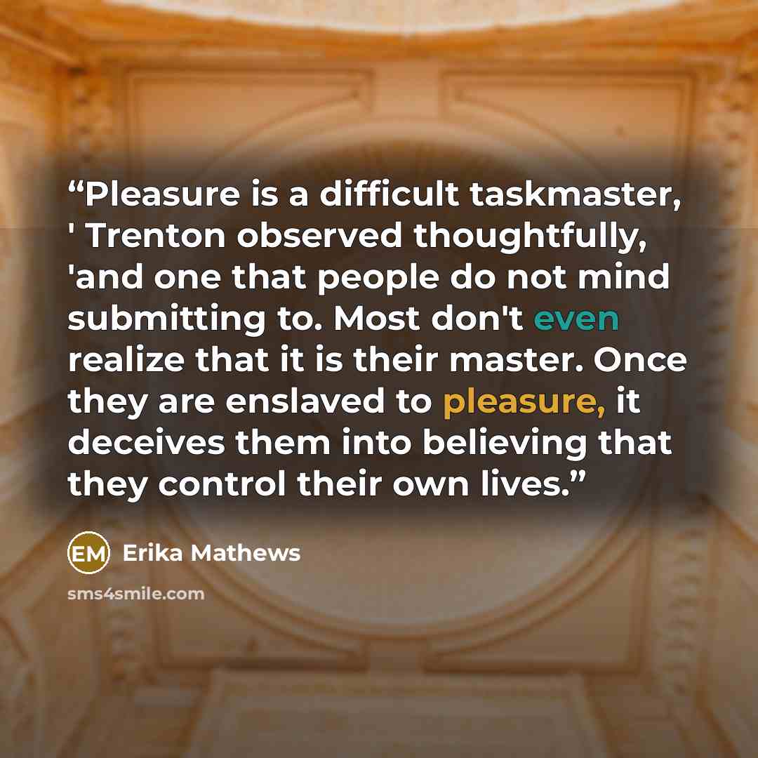 “Pleasure is a difficult taskmaster, ' Trenton observed thoughtfully, 'and one that people do not mind submitting to. Most don't even realize that it is their master. Once they are enslaved to pleasure, it deceives them into believing that they control their own lives.” quote by Erika Mathews