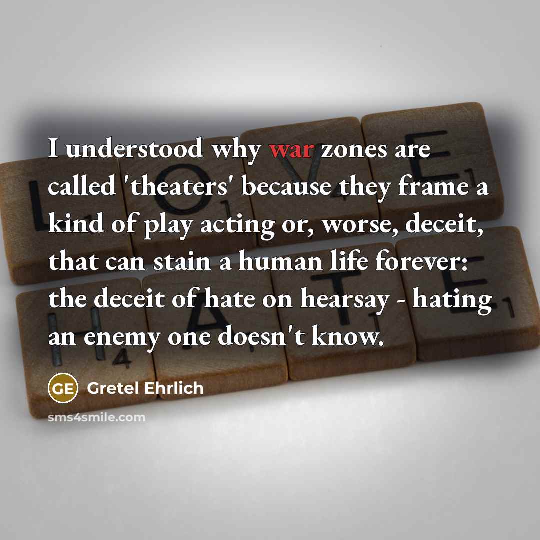 “I understood why war zones are called 'theaters' because they frame a kind of play acting or, worse, deceit, that can stain a human life forever: the deceit of hate on hearsay - hating an enemy one doesn't know.” quote by Gretel Ehrlich