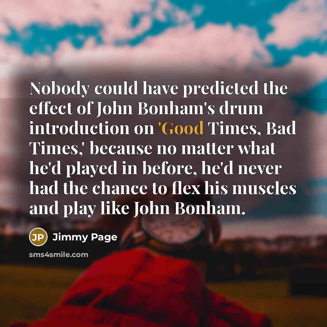 “Nobody could have predicted the effect of John Bonham's drum introduction on 'Good Times, Bad Times,' because no matter what he'd played in before, he'd never had the chance to flex his muscles and play like John Bonham.” quote by Jimmy Page