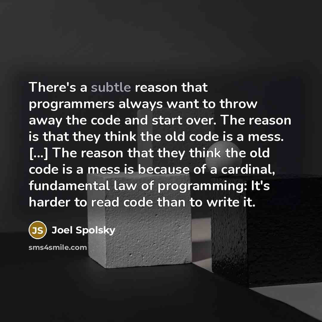 “There's a subtle reason that programmers always want to throw away the code and start over. The reason is that they think the old code is a mess. [...] The reason that they think the old code is a mess is because of a cardinal, fundamental law of programming: It's harder to read code than to write…” quote by Joel Spolsky