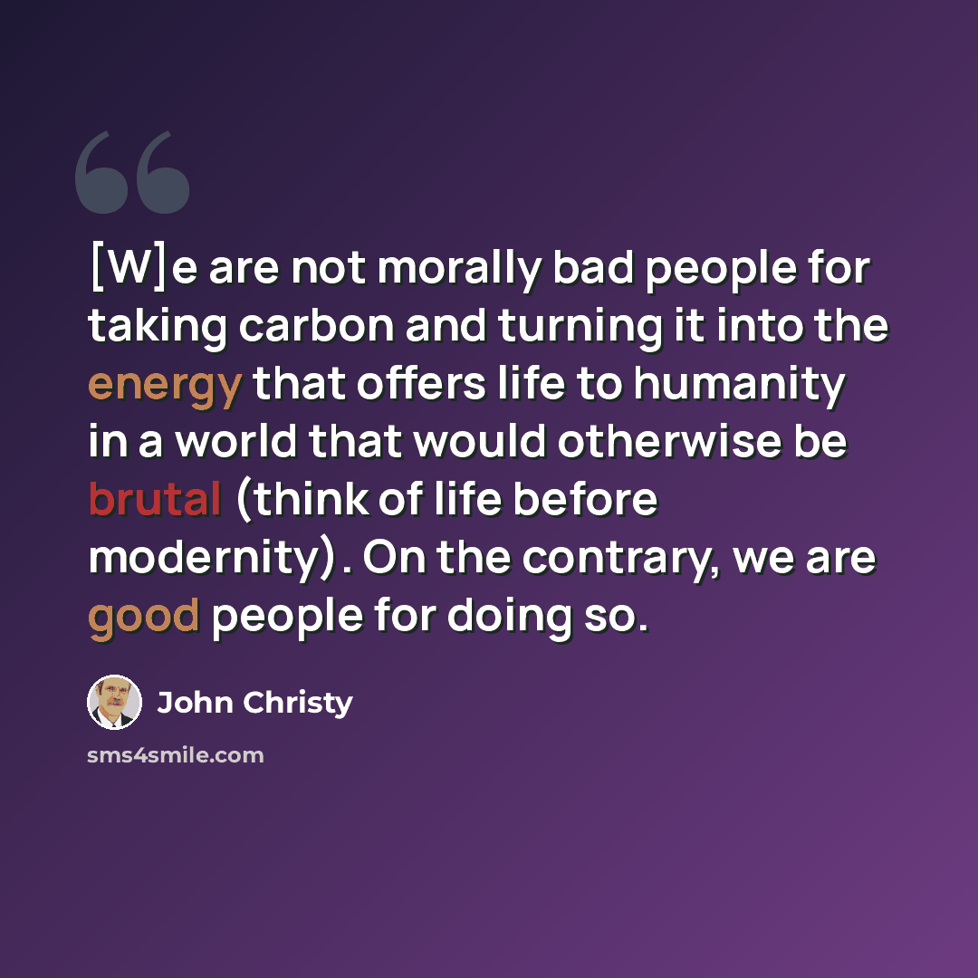 “[W]e are not morally bad people for taking carbon and turning it into the energy that offers life to humanity in a world that would otherwise be brutal (think of life before modernity). On the contrary, we are good people for doing so.” quote by John Christy