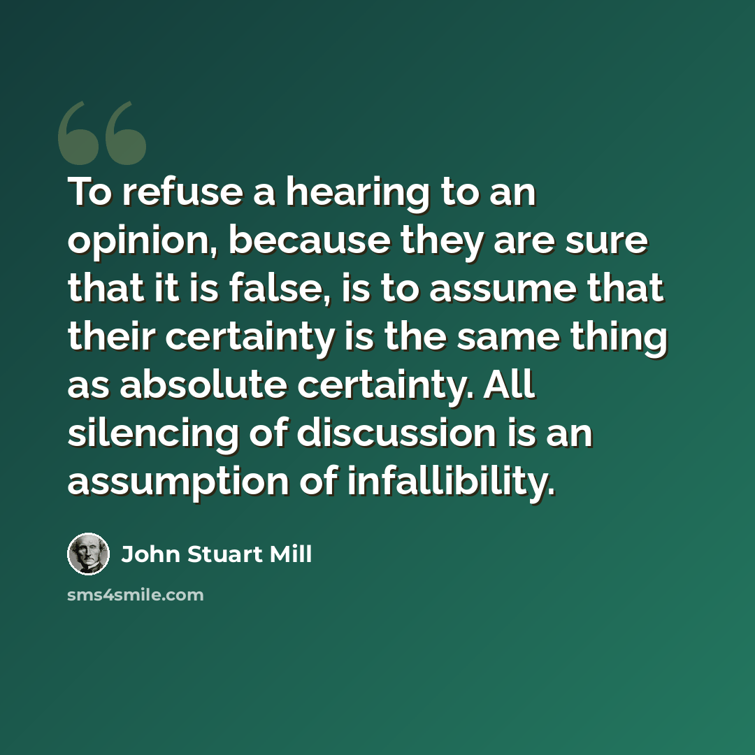“To refuse a hearing to an opinion, because they are sure that it is false, is to assume that their certainty is the same thing as absolute certainty. All silencing of discussion is an assumption of infallibility.” quote by John Stuart Mill