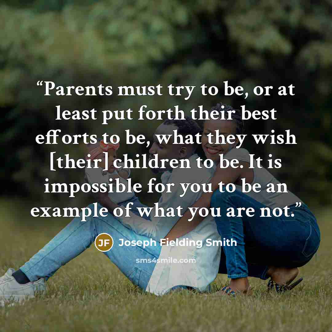 “Parents must try to be, or at least put forth their best efforts to be, what they wish [their] children to be. It is impossible for you to be an example of what you are not.” quote by Joseph Fielding Smith