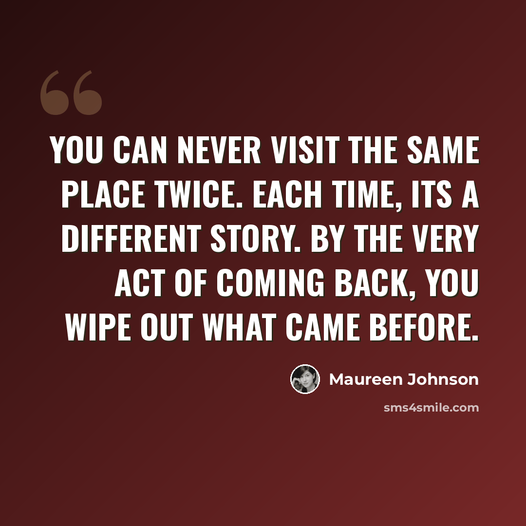 “You can never visit the same place twice. Each time, its a different story. By the very act of coming back, you wipe out what came before.” quote by Maureen Johnson