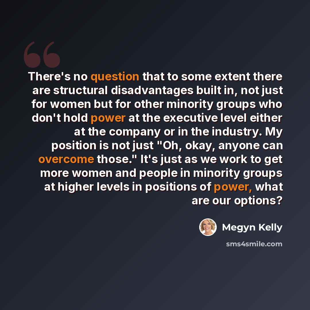 “There's no question that to some extent there are structural disadvantages built in, not just for women but for other minority groups who don't hold power at the executive level either at the company or in the industry. My position is not just "Oh, okay, anyone can overcome those." It's just as we…” quote by Megyn Kelly