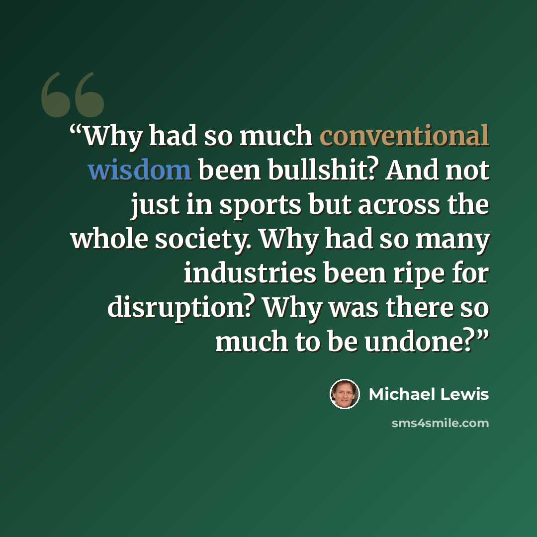 “Why had so much conventional wisdom been bullshit? And not just in sports but across the whole society. Why had so many industries been ripe for disruption? Why was there so much to be undone?” quote by Michael Lewis