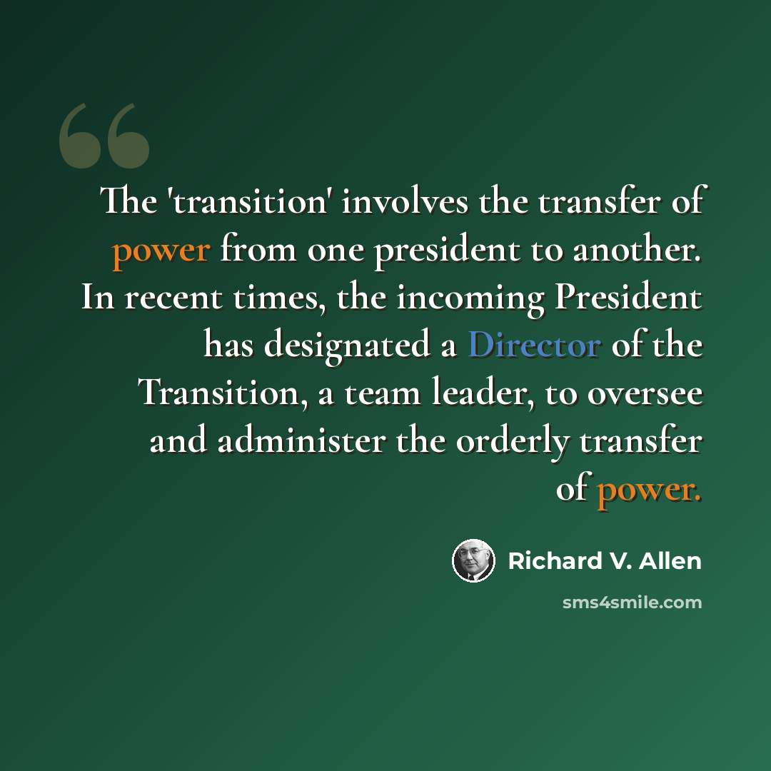 “The 'transition' involves the transfer of power from one president to another. In recent times, the incoming President has designated a Director of the Transition, a team leader, to oversee and administer the orderly transfer of power.” quote by Richard V. Allen