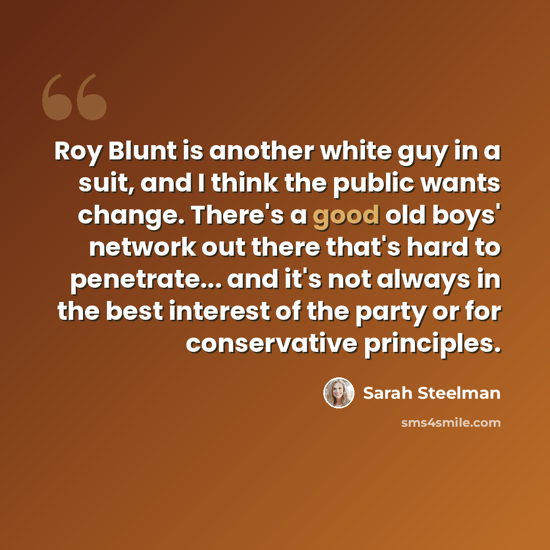 “Roy Blunt is another white guy in a suit, and I think the public wants change. There's a good old boys' network out there that's hard to penetrate... and it's not always in the best interest of the party or for conservative principles.” quote by Sarah Steelman