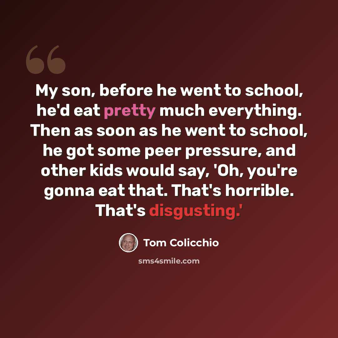 “My son, before he went to school, he'd eat pretty much everything. Then as soon as he went to school, he got some peer pressure, and other kids would say, 'Oh, you're gonna eat that. That's horrible. That's disgusting.'” quote by Tom Colicchio