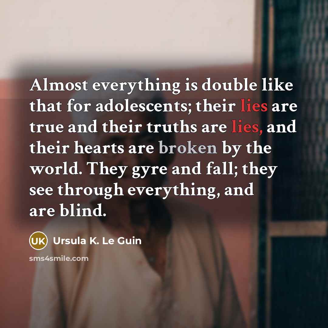 “Almost everything is double like that for adolescents; their lies are true and their truths are lies, and their hearts are broken by the world. They gyre and fall; they see through everything, and are blind.” quote by Ursula K. Le Guin
