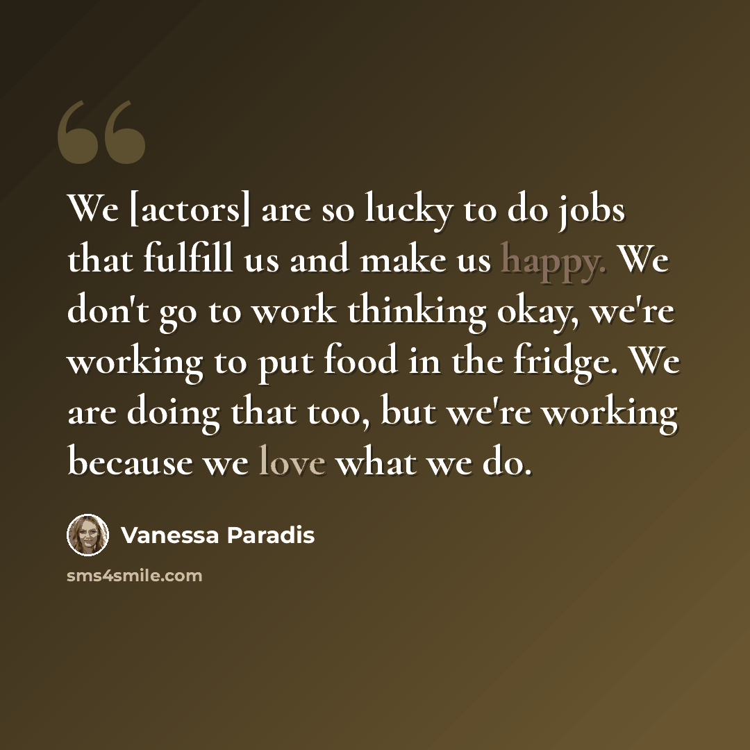 “We [actors] are so lucky to do jobs that fulfill us and make us happy. We don't go to work thinking okay, we're working to put food in the fridge. We are doing that too, but we're working because we love what we do.” quote by Vanessa Paradis