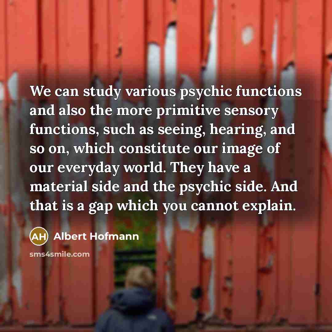 “We can study various psychic functions and also the more primitive sensory functions, such as seeing, hearing, and so on, which constitute our image of our everyday world. They have a material side and the psychic side. And that is a gap which you cannot explain.” quote by Albert Hofmann