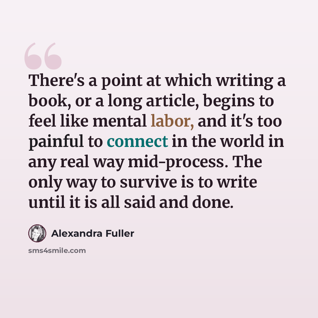 “There's a point at which writing a book, or a long article, begins to feel like mental labor, and it's too painful to connect in the world in any real way mid-process. The only way to survive is to write until it is all said and done.” quote by Alexandra Fuller
