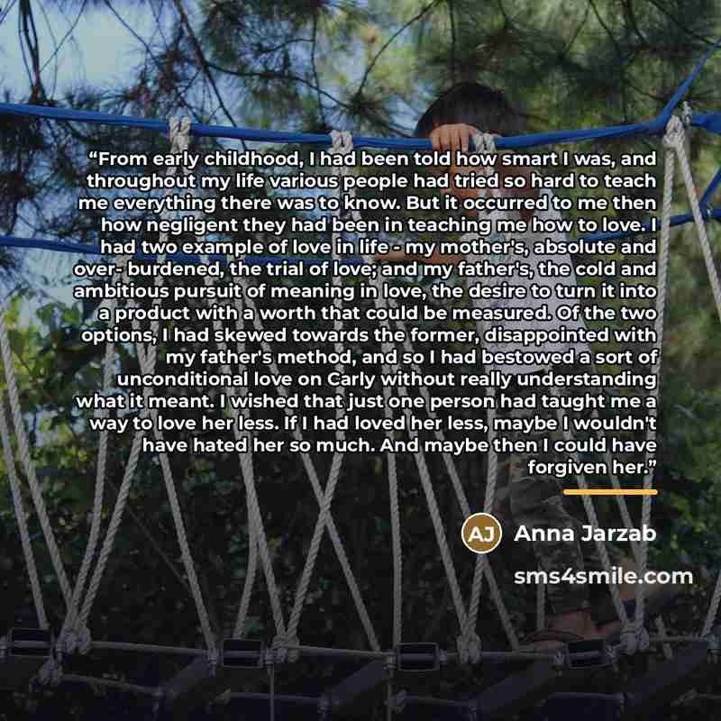“From early childhood, I had been told how smart I was, and throughout my life various people had tried so hard to teach me everything there was to know. But it occurred to me then how negligent they had been in teaching me how to love. I had two example of love in life - my mother's, absolute and…” quote by Anna Jarzab