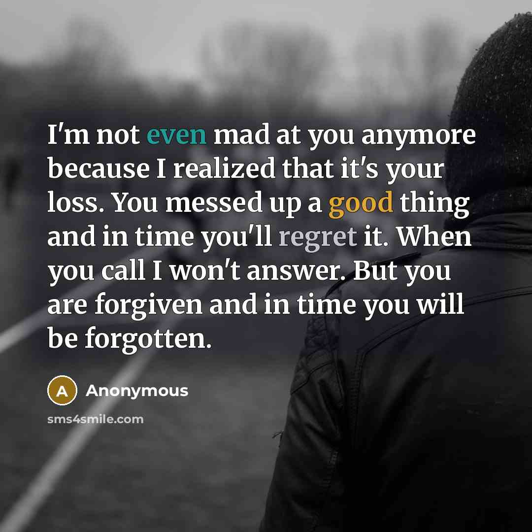 “I'm not even mad at you anymore because I realized that it's your loss. You messed up a good thing and in time you'll regret it. When you call I won't answer. But you are forgiven and in time you will be forgotten.” quote by Anonymous