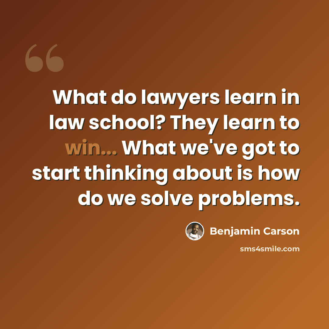 “What do lawyers learn in law school? They learn to win... What we've got to start thinking about is how do we solve problems.” quote by Benjamin Carson