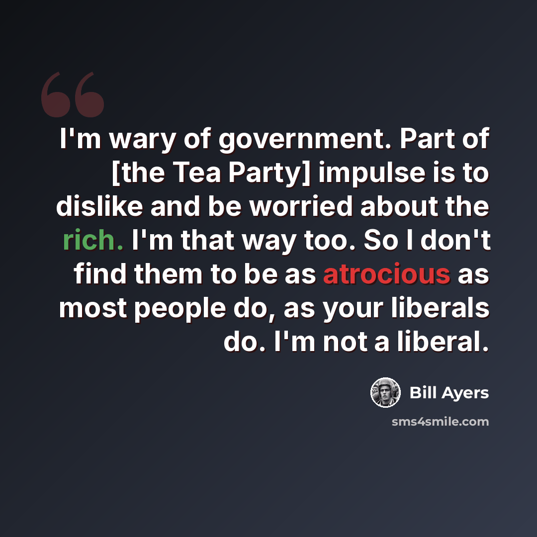“I'm wary of government. Part of [the Tea Party] impulse is to dislike and be worried about the rich. I'm that way too. So I don't find them to be as atrocious as most people do, as your liberals do. I'm not a liberal.” quote by Bill Ayers