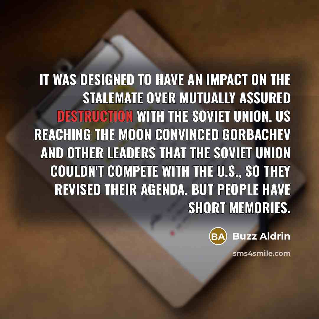 “It was designed to have an impact on the stalemate over Mutually Assured Destruction with the Soviet Union. Us reaching the moon convinced Gorbachev and other leaders that the Soviet Union couldn't compete with the U.S., so they revised their agenda. But people have short memories.” quote by Buzz Aldrin