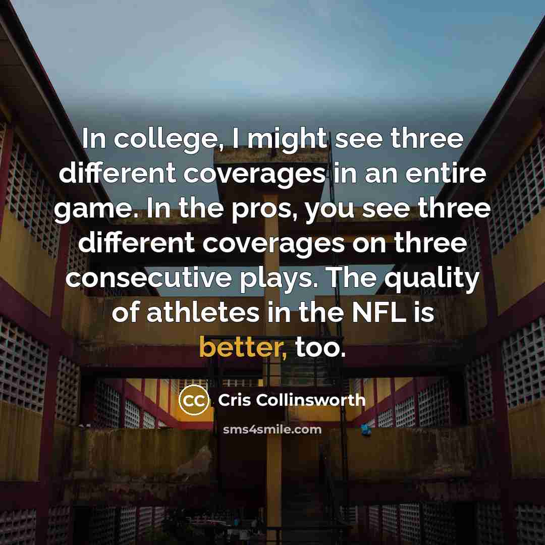 “In college, I might see three different coverages in an entire game. In the pros, you see three different coverages on three consecutive plays. The quality of athletes in the NFL is better, too.” quote by Cris Collinsworth