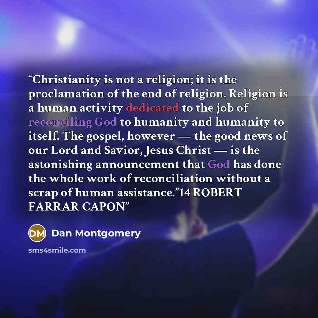 “Christianity is not a religion; it is the proclamation of the end of religion. Religion is a human activity dedicated to the job of reconciling God to humanity and humanity to itself. The gospel, however — the good news of our Lord and Savior, Jesus Christ — is the astonishing announcement that…” quote by Dan Montgomery