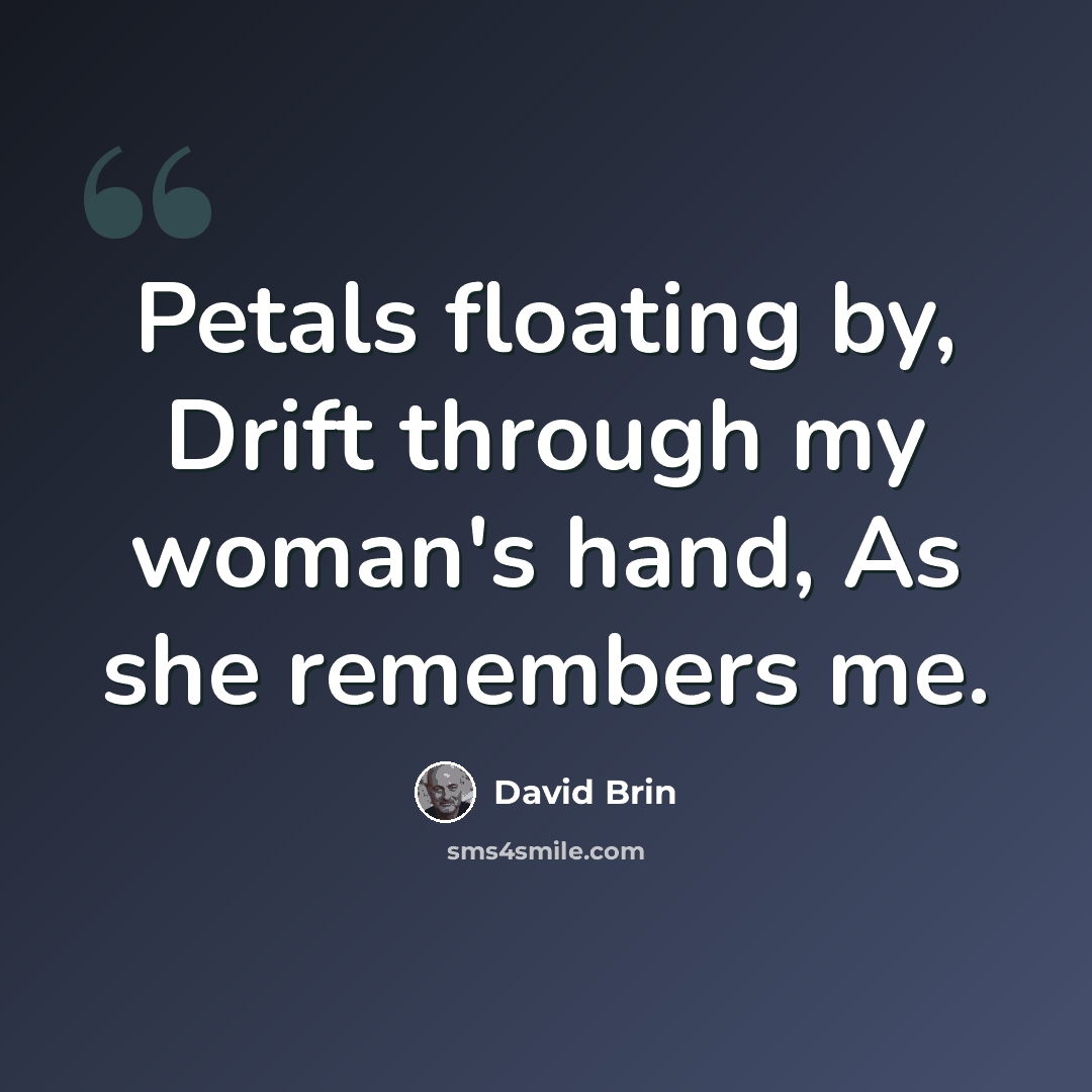 “Petals floating by, Drift through my woman's hand, As she remembers me.” quote by David Brin