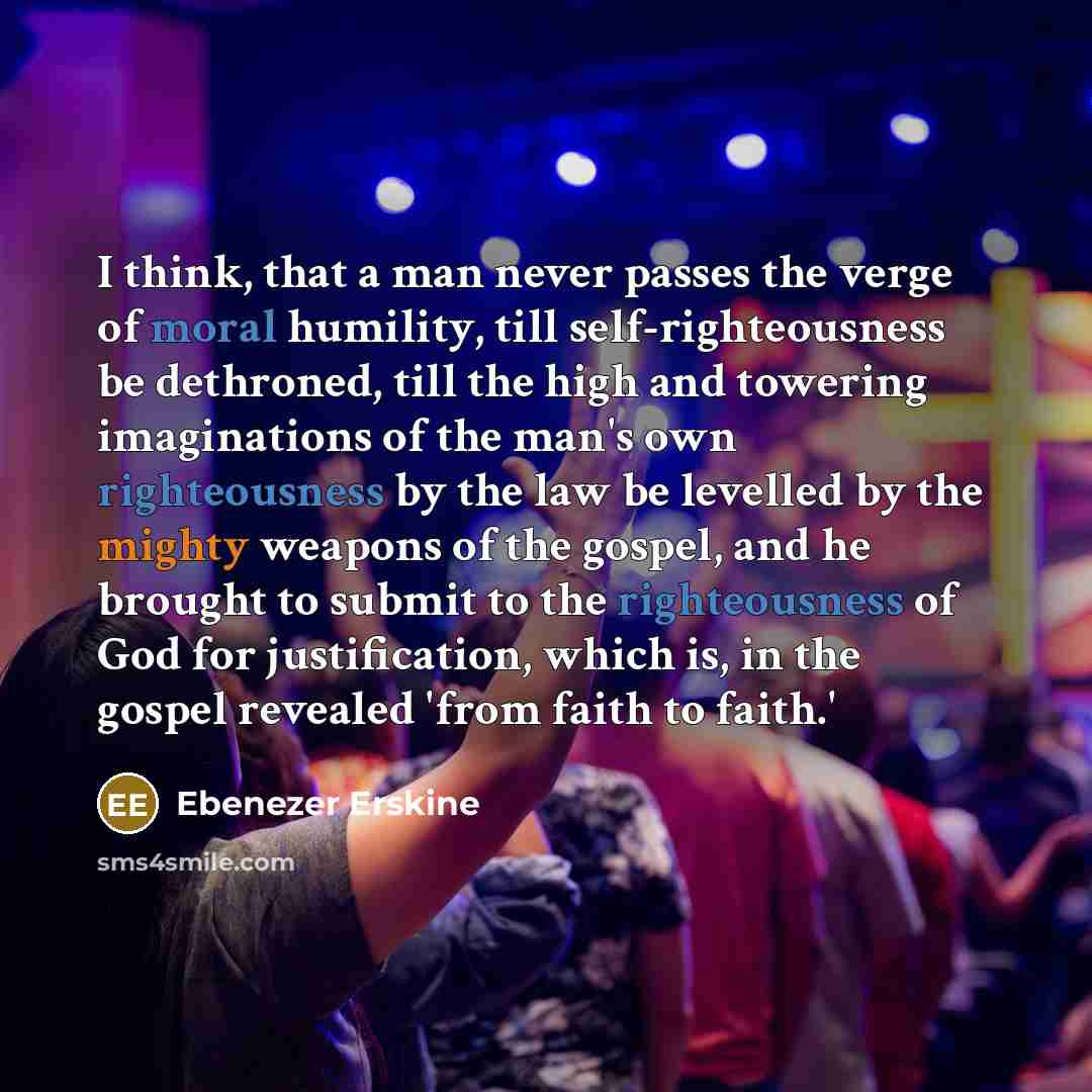 “I think, that a man never passes the verge of moral humility, till self-righteousness be dethroned, till the high and towering imaginations of the man's own righteousness by the law be levelled by the mighty weapons of the gospel, and he brought to submit to the righteousness of God for…” quote by Ebenezer Erskine
