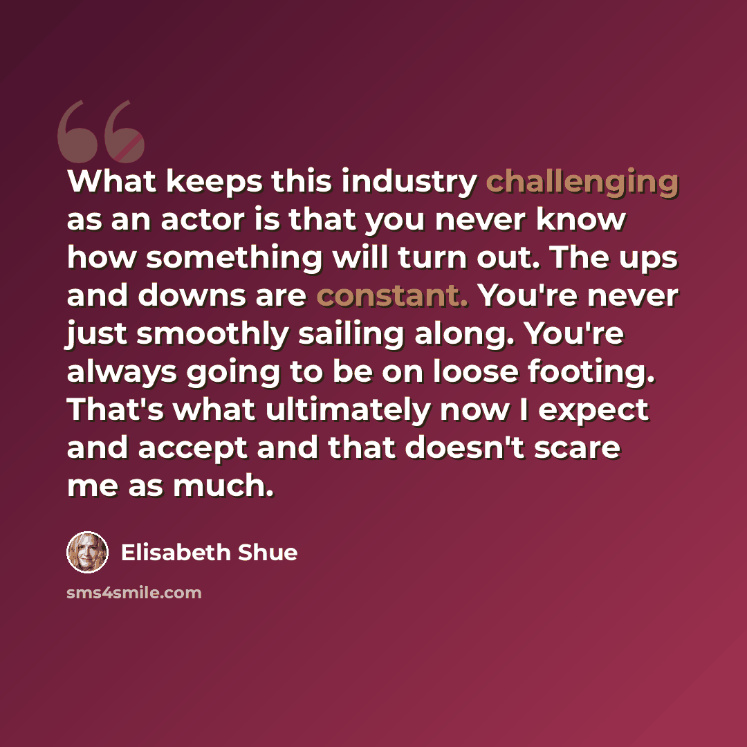 “What keeps this industry challenging as an actor is that you never know how something will turn out. The ups and downs are constant. You're never just smoothly sailing along. You're always going to be on loose footing. That's what ultimately now I expect and accept and that doesn't scare me as much.” quote by Elisabeth Shue