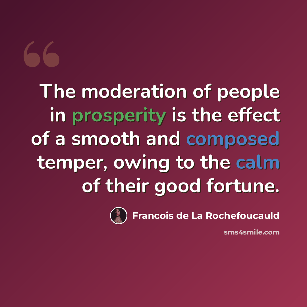 “The moderation of people in prosperity is the effect of a smooth and composed temper, owing to the calm of their good fortune.” quote by Francois de La Rochefoucauld