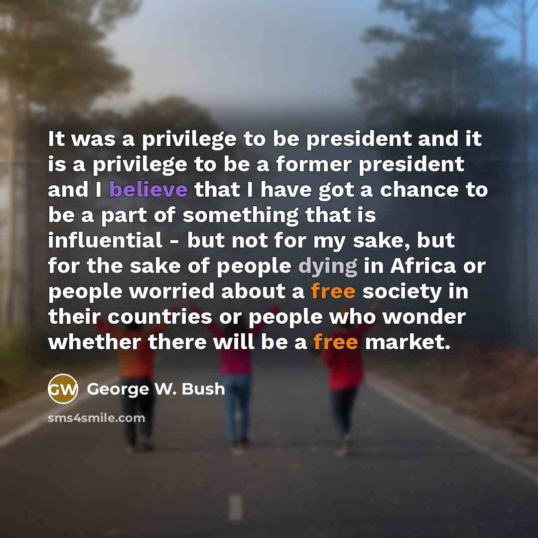 “It was a privilege to be president and it is a privilege to be a former president and I believe that I have got a chance to be a part of something that is influential - but not for my sake, but for the sake of people dying in Africa or people worried about a free society in their countries or…” quote by George W. Bush