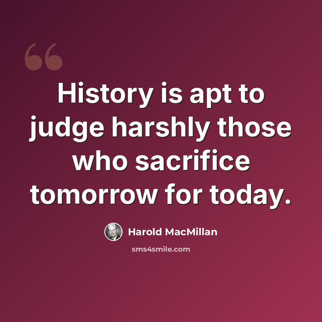 “History is apt to judge harshly those who sacrifice tomorrow for today.” quote by Harold MacMillan