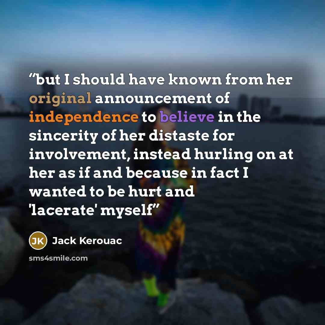 “but I should have known from her original announcement of independence to believe in the sincerity of her distaste for involvement, instead hurling on at her as if and because in fact I wanted to be hurt and 'lacerate' myself” quote by Jack Kerouac