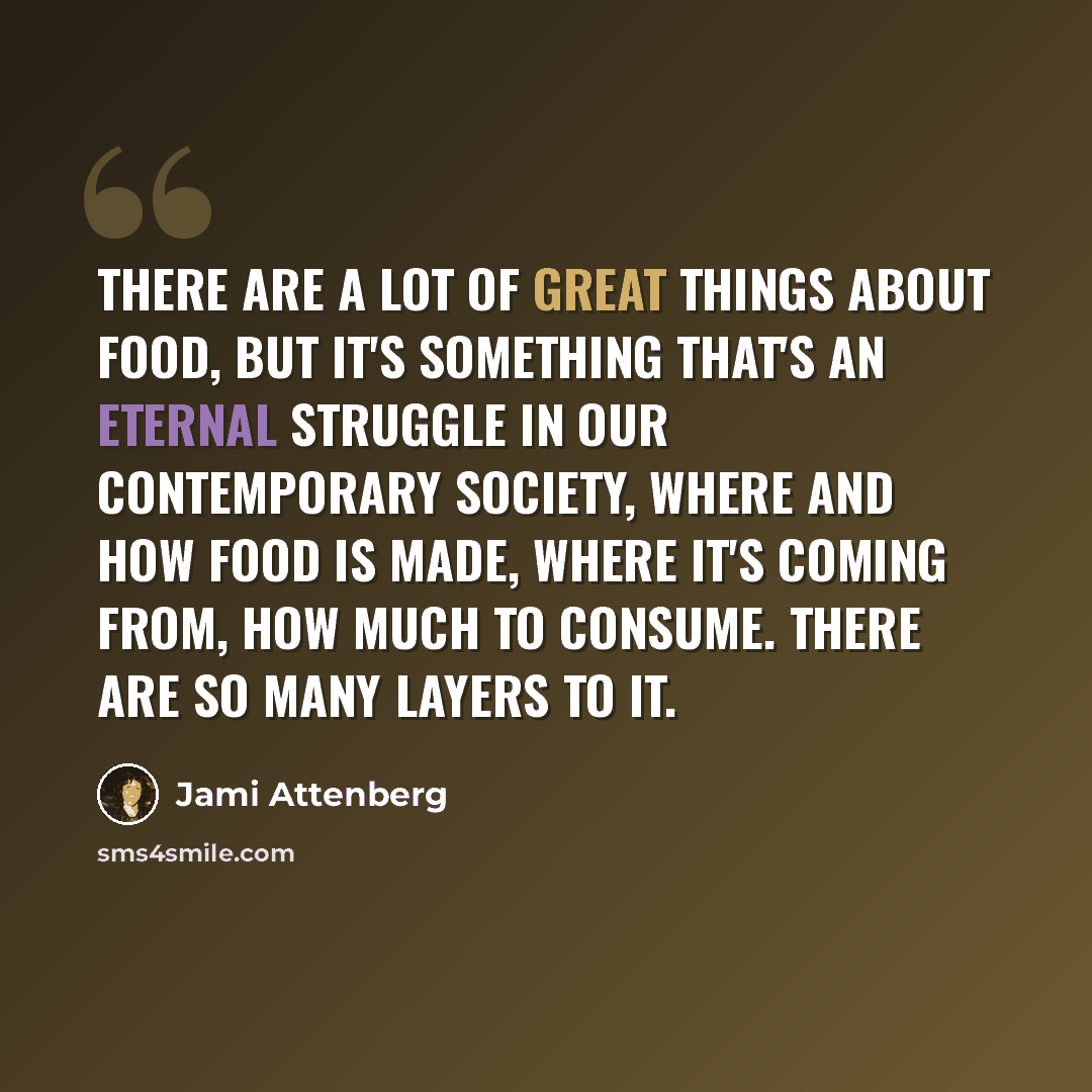 “There are a lot of great things about food, but it's something that's an eternal struggle in our contemporary society, where and how food is made, where it's coming from, how much to consume. There are so many layers to it.” quote by Jami Attenberg