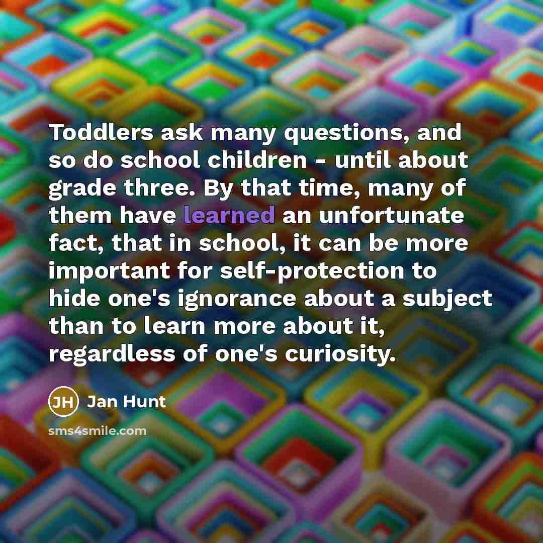 “Toddlers ask many questions, and so do school children - until about grade three. By that time, many of them have learned an unfortunate fact, that in school, it can be more important for self-protection to hide one's ignorance about a subject than to learn more about it, regardless of one's…” quote by Jan Hunt