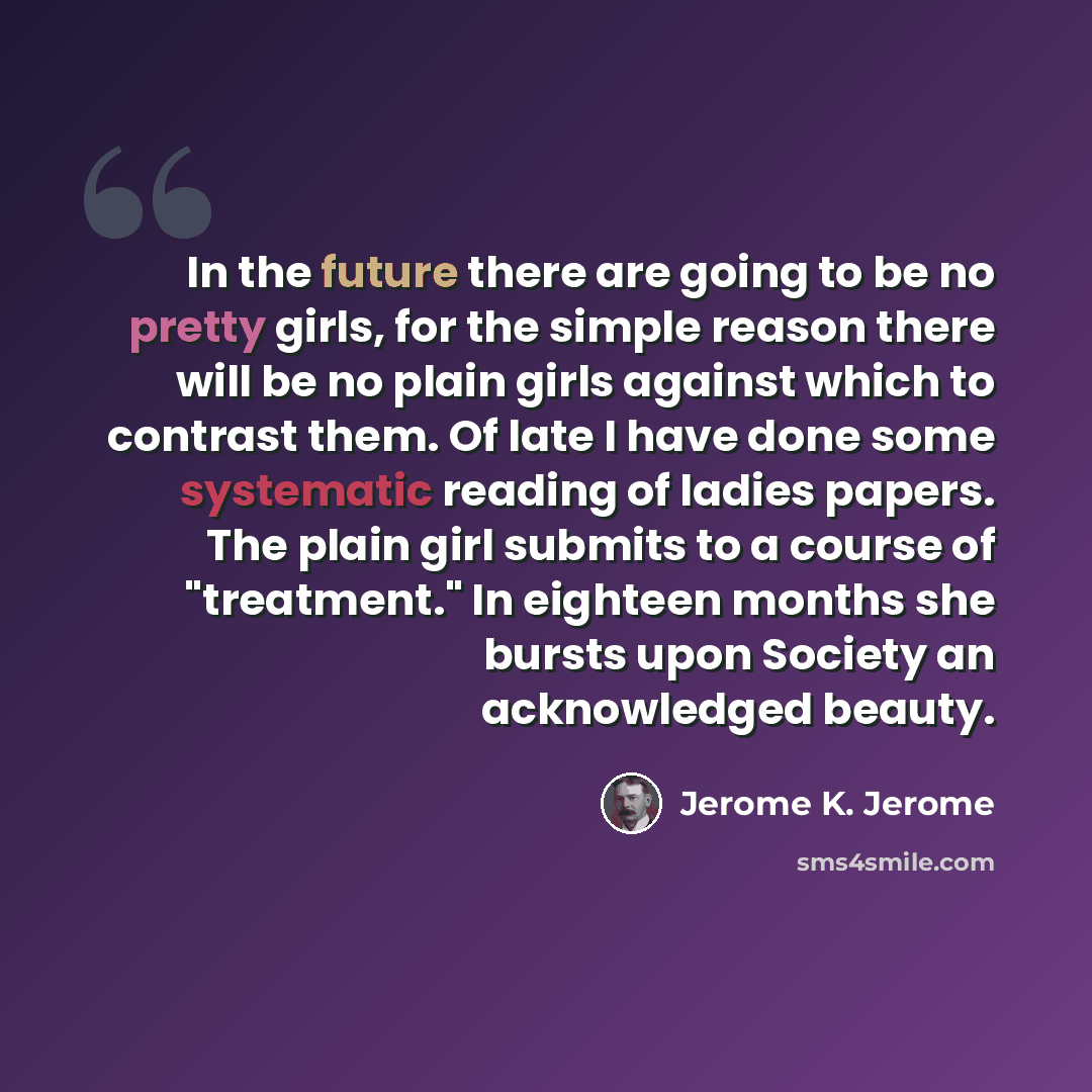 “In the future there are going to be no pretty girls, for the simple reason there will be no plain girls against which to contrast them. Of late I have done some systematic reading of ladies papers. The plain girl submits to a course of "treatment." In eighteen months she bursts upon Society an…” quote by Jerome K. Jerome
