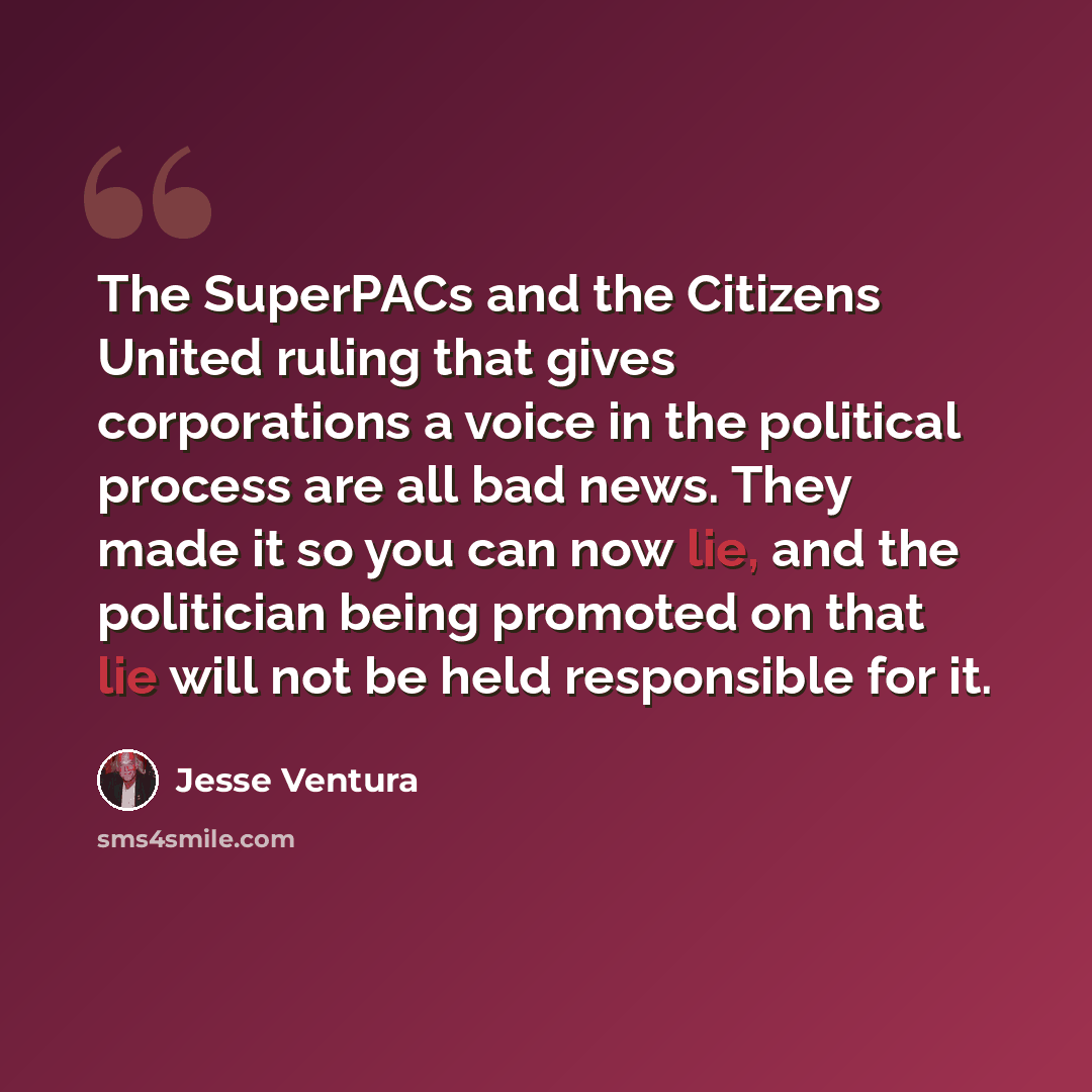 “The SuperPACs and the Citizens United ruling that gives corporations a voice in the political process are all bad news. They made it so you can now lie, and the politician being promoted on that lie will not be held responsible for it.” quote by Jesse Ventura