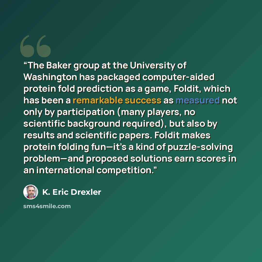 “The Baker group at the University of Washington has packaged computer-aided protein fold prediction as a game, Foldit, which has been a remarkable success as measured not only by participation (many players, no scientific background required), but also by results and scientific papers. Foldit…” quote by K. Eric Drexler
