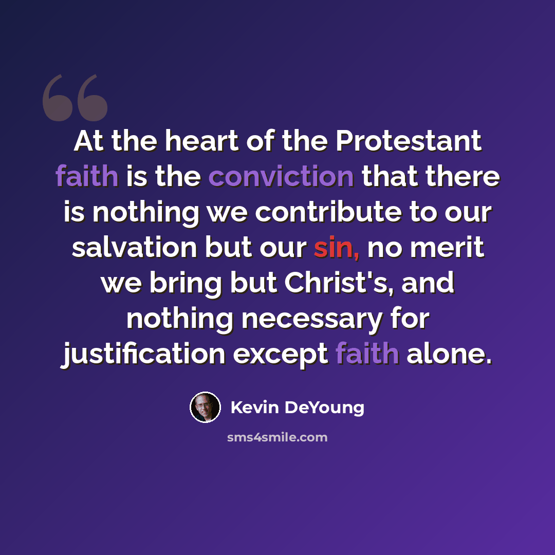 “At the heart of the Protestant faith is the conviction that there is nothing we contribute to our salvation but our sin, no merit we bring but Christ's, and nothing necessary for justification except faith alone.” quote by Kevin DeYoung