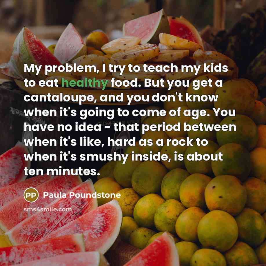 “My problem, I try to teach my kids to eat healthy food. But you get a cantaloupe, and you don't know when it's going to come of age. You have no idea - that period between when it's like, hard as a rock to when it's smushy inside, is about ten minutes.” quote by Paula Poundstone