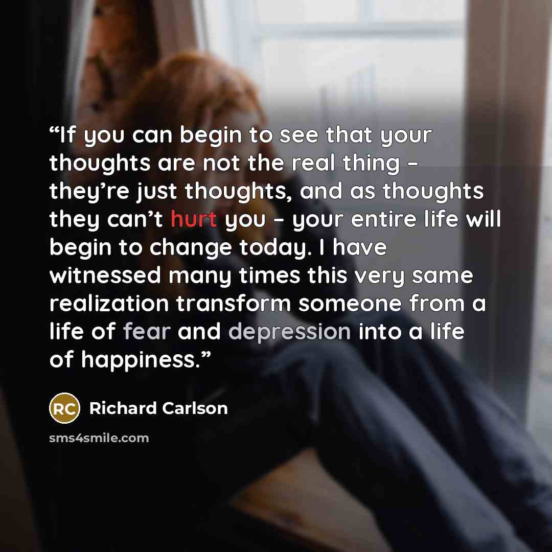 “If you can begin to see that your thoughts are not the real thing – they’re just thoughts, and as thoughts they can’t hurt you – your entire life will begin to change today. I have witnessed many times this very same realization transform someone from a life of fear and depression into a life of…” quote by Richard Carlson