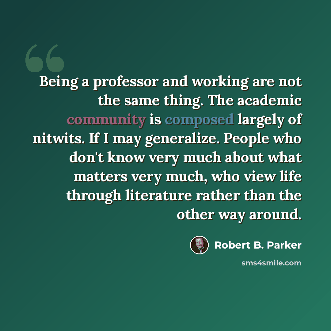 “Being a professor and working are not the same thing. The academic community is composed largely of nitwits. If I may generalize. People who don't know very much about what matters very much, who view life through literature rather than the other way around.” quote by Robert B. Parker
