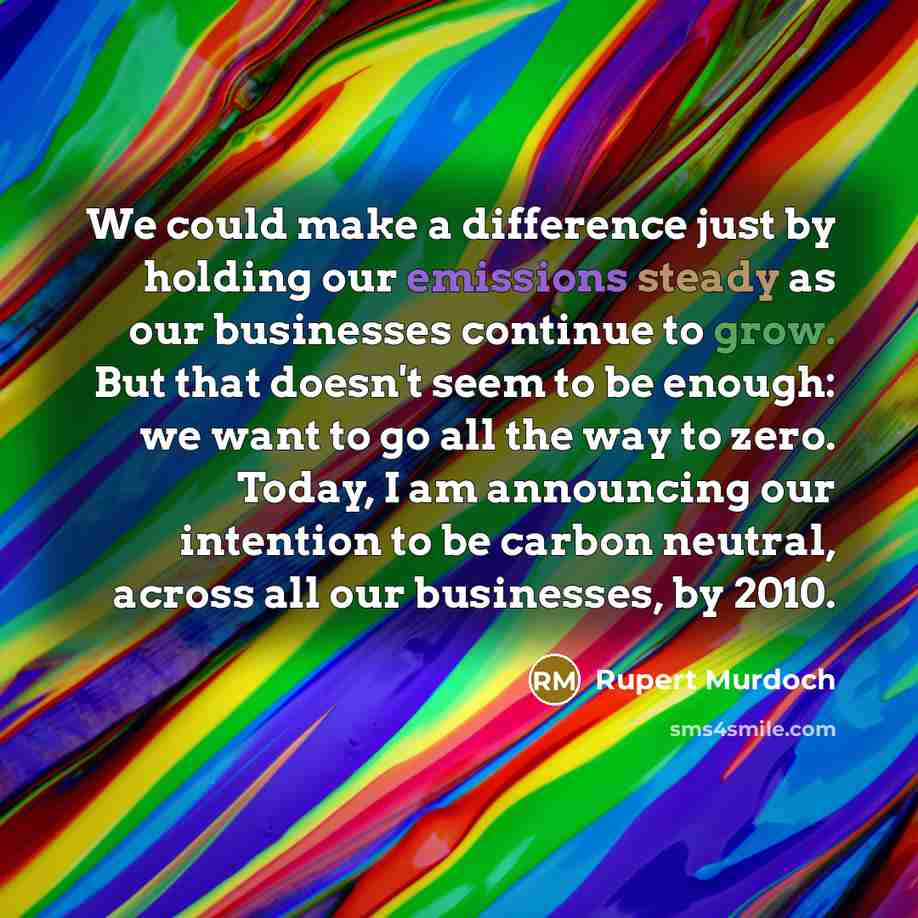 “We could make a difference just by holding our emissions steady as our businesses continue to grow. But that doesn't seem to be enough: we want to go all the way to zero. Today, I am announcing our intention to be carbon neutral, across all our businesses, by 2010.” quote by Rupert Murdoch