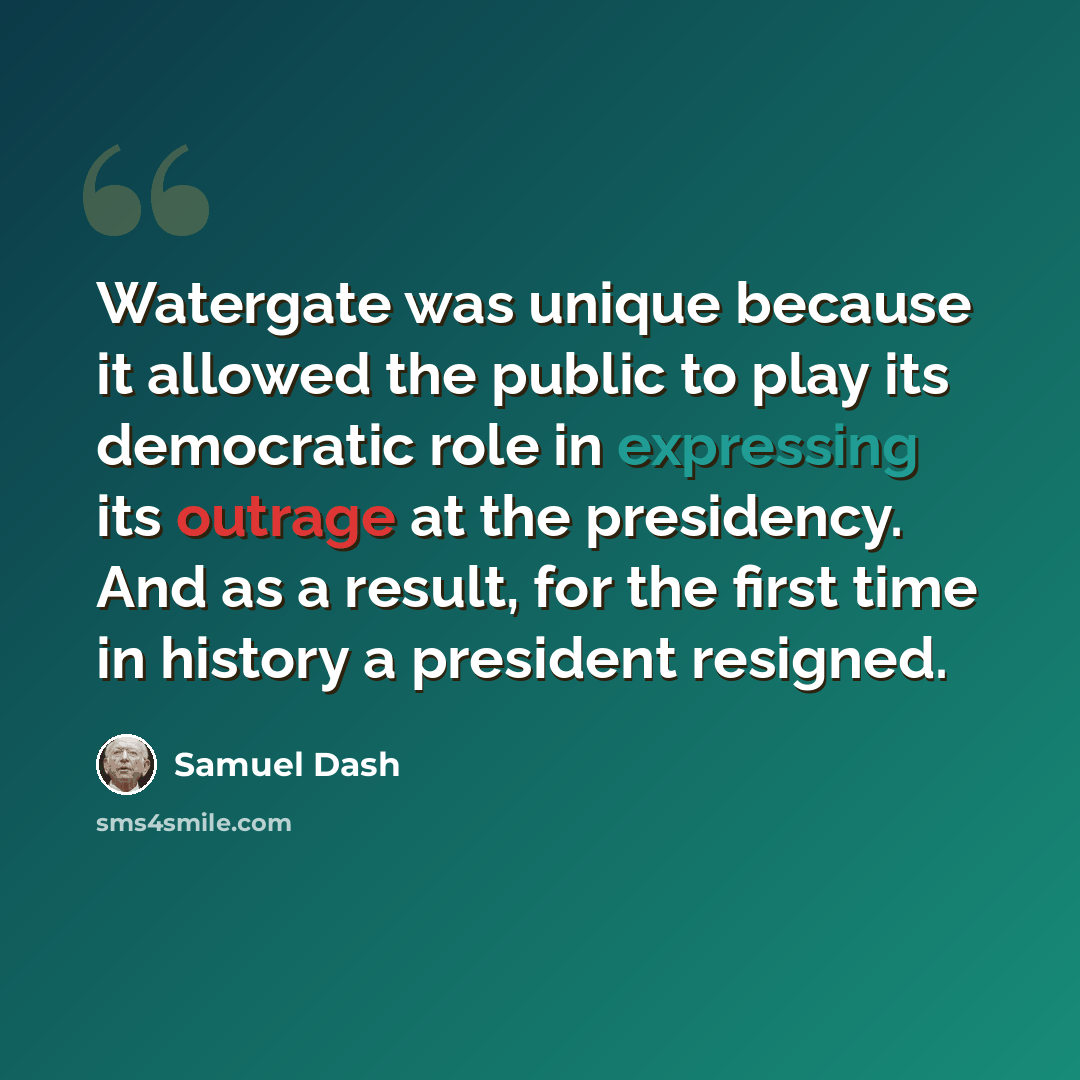 “Watergate was unique because it allowed the public to play its democratic role in expressing its outrage at the presidency. And as a result, for the first time in history a president resigned.” quote by Samuel Dash