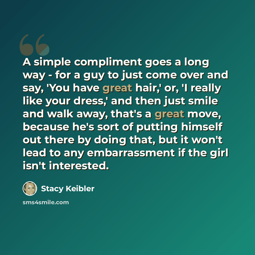 “A simple compliment goes a long way - for a guy to just come over and say, 'You have great hair,' or, 'I really like your dress,' and then just smile and walk away, that's a great move, because he's sort of putting himself out there by doing that, but it won't lead to any embarrassment if the girl…” quote by Stacy Keibler